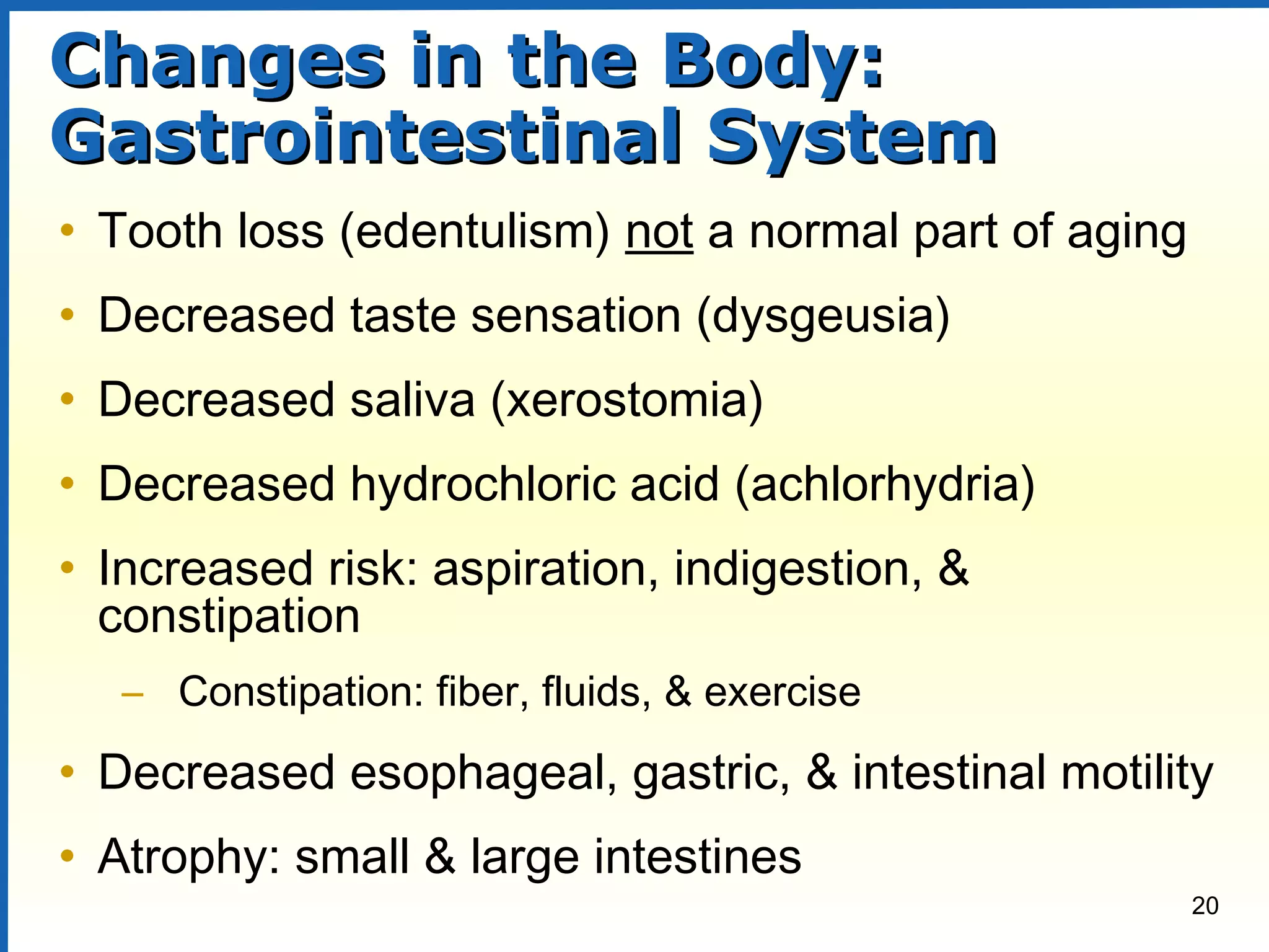 20
Changes in the Body:Changes in the Body:
Gastrointestinal SystemGastrointestinal System
• Tooth loss (edentulism) not a normal part of aging
• Decreased taste sensation (dysgeusia)
• Decreased saliva (xerostomia)
• Decreased hydrochloric acid (achlorhydria)
• Increased risk: aspiration, indigestion, &
constipation
– Constipation: fiber, fluids, & exercise
• Decreased esophageal, gastric, & intestinal motility
• Atrophy: small & large intestines
 