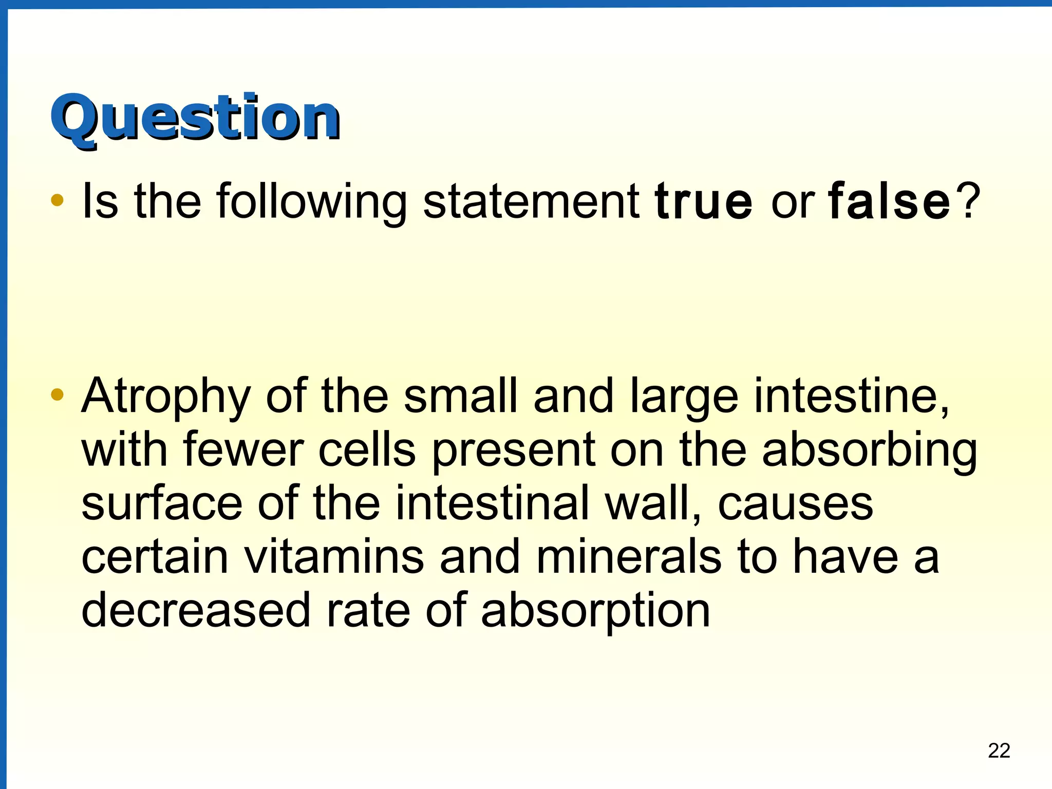 22
QuestionQuestion
• Is the following statement true or false?
• Atrophy of the small and large intestine,
with fewer cells present on the absorbing
surface of the intestinal wall, causes
certain vitamins and minerals to have a
decreased rate of absorption
 