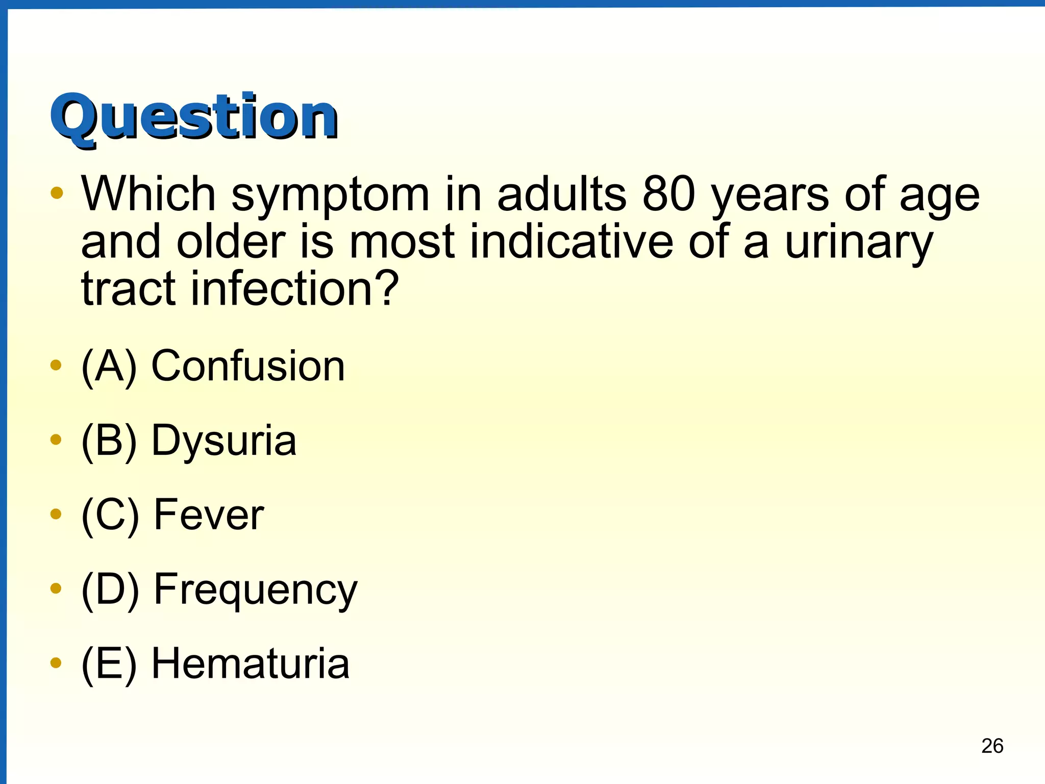 26
QuestionQuestion
• Which symptom in adults 80 years of age
and older is most indicative of a urinary
tract infection?
• (A) Confusion
• (B) Dysuria
• (C) Fever
• (D) Frequency
• (E) Hematuria
 