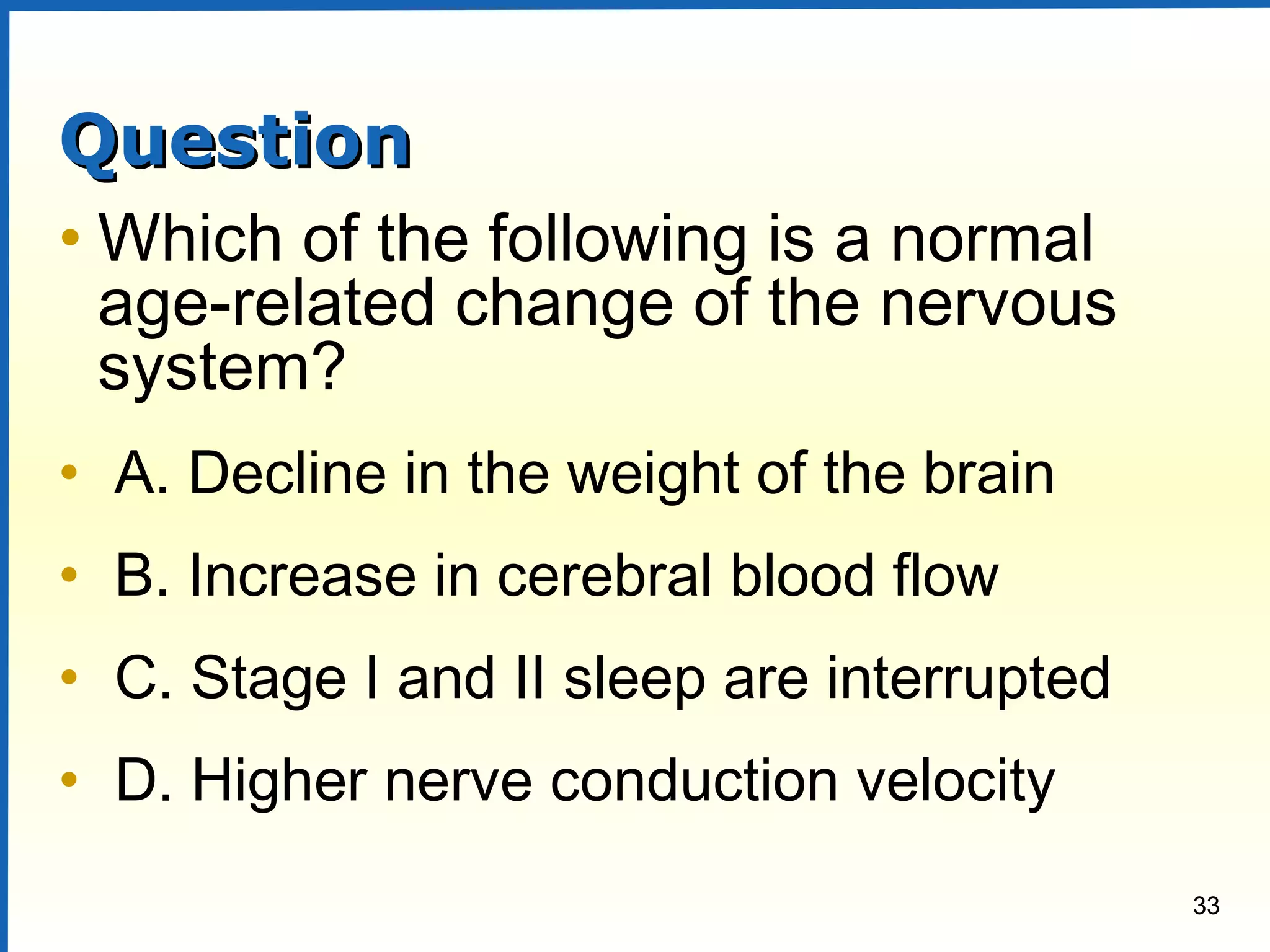 33
QuestionQuestion
• Which of the following is a normal
age-related change of the nervous
system?
• A. Decline in the weight of the brain
• B. Increase in cerebral blood flow
• C. Stage I and II sleep are interrupted
• D. Higher nerve conduction velocity
 