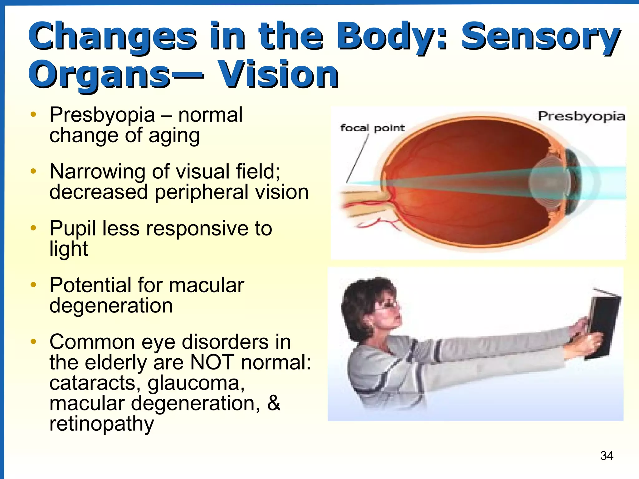 34
Changes in the Body: SensoryChanges in the Body: Sensory
Organs— VisionOrgans— Vision
• Presbyopia – normal
change of aging
• Narrowing of visual field;
decreased peripheral vision
• Pupil less responsive to
light
• Potential for macular
degeneration
• Common eye disorders in
the elderly are NOT normal:
cataracts, glaucoma,
macular degeneration, &
retinopathy
 