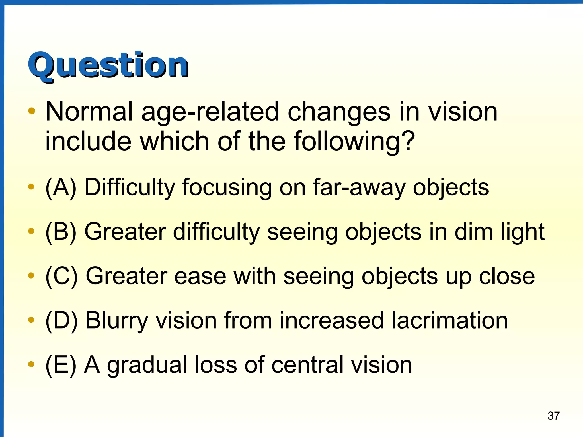 37
QuestionQuestion
• Normal age-related changes in vision
include which of the following?
• (A) Difficulty focusing on far-away objects
• (B) Greater difficulty seeing objects in dim light
• (C) Greater ease with seeing objects up close
• (D) Blurry vision from increased lacrimation
• (E) A gradual loss of central vision
 