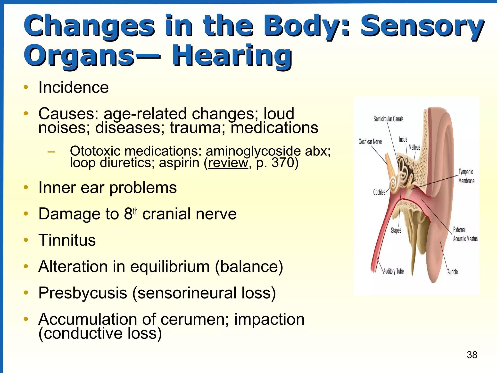 38
Changes in the Body: SensoryChanges in the Body: Sensory
Organs— HearingOrgans— Hearing
• Incidence
• Causes: age-related changes; loud
noises; diseases; trauma; medications
– Ototoxic medications: aminoglycoside abx;
loop diuretics; aspirin (review, p. 370)
• Inner ear problems
• Damage to 8th
cranial nerve
• Tinnitus
• Alteration in equilibrium (balance)
• Presbycusis (sensorineural loss)
• Accumulation of cerumen; impaction
(conductive loss)
 