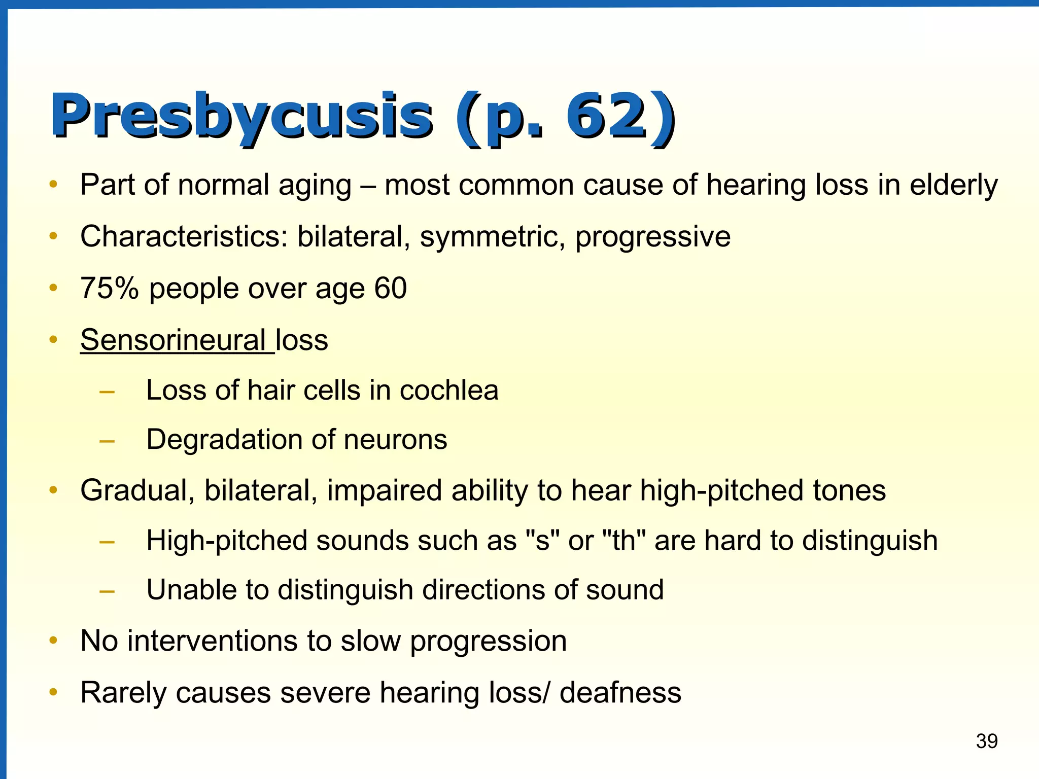 39
Presbycusis (p. 62)Presbycusis (p. 62)
• Part of normal aging – most common cause of hearing loss in elderly
• Characteristics: bilateral, symmetric, progressive
• 75% people over age 60
• Sensorineural loss
– Loss of hair cells in cochlea
– Degradation of neurons
• Gradual, bilateral, impaired ability to hear high-pitched tones
– High-pitched sounds such as "s" or "th" are hard to distinguish
– Unable to distinguish directions of sound
• No interventions to slow progression
• Rarely causes severe hearing loss/ deafness
 