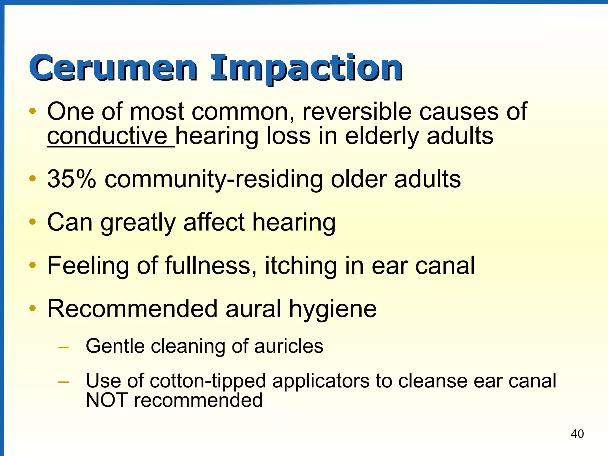 40
Cerumen ImpactionCerumen Impaction
• One of most common, reversible causes of
conductive hearing loss in elderly adults
• 35% community-residing older adults
• Can greatly affect hearing
• Feeling of fullness, itching in ear canal
• Recommended aural hygiene
– Gentle cleaning of auricles
– Use of cotton-tipped applicators to cleanse ear canal
NOT recommended
 