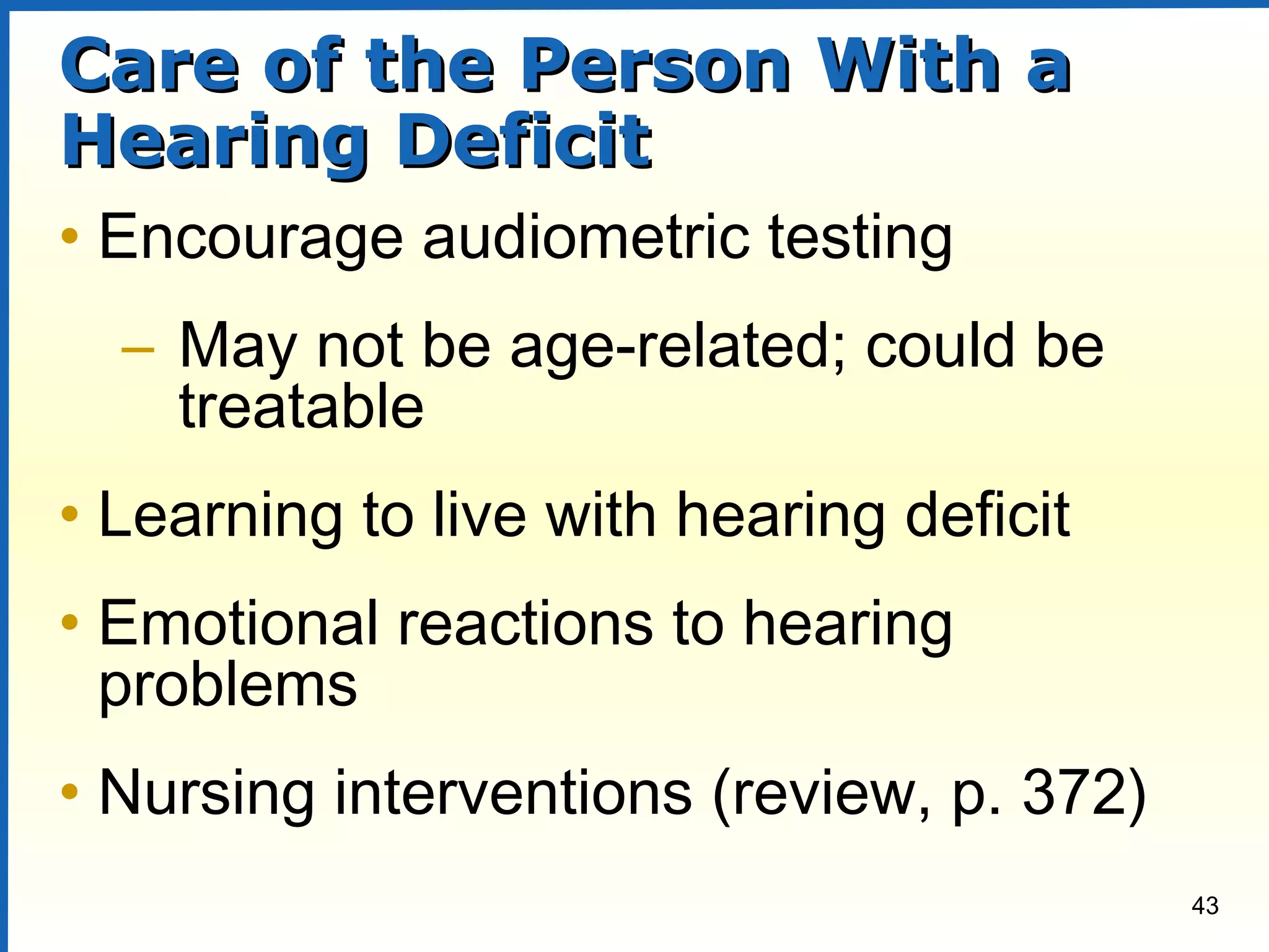43
Care of the Person With aCare of the Person With a
Hearing DeficitHearing Deficit
• Encourage audiometric testing
– May not be age-related; could be
treatable
• Learning to live with hearing deficit
• Emotional reactions to hearing
problems
• Nursing interventions (review, p. 372)
 