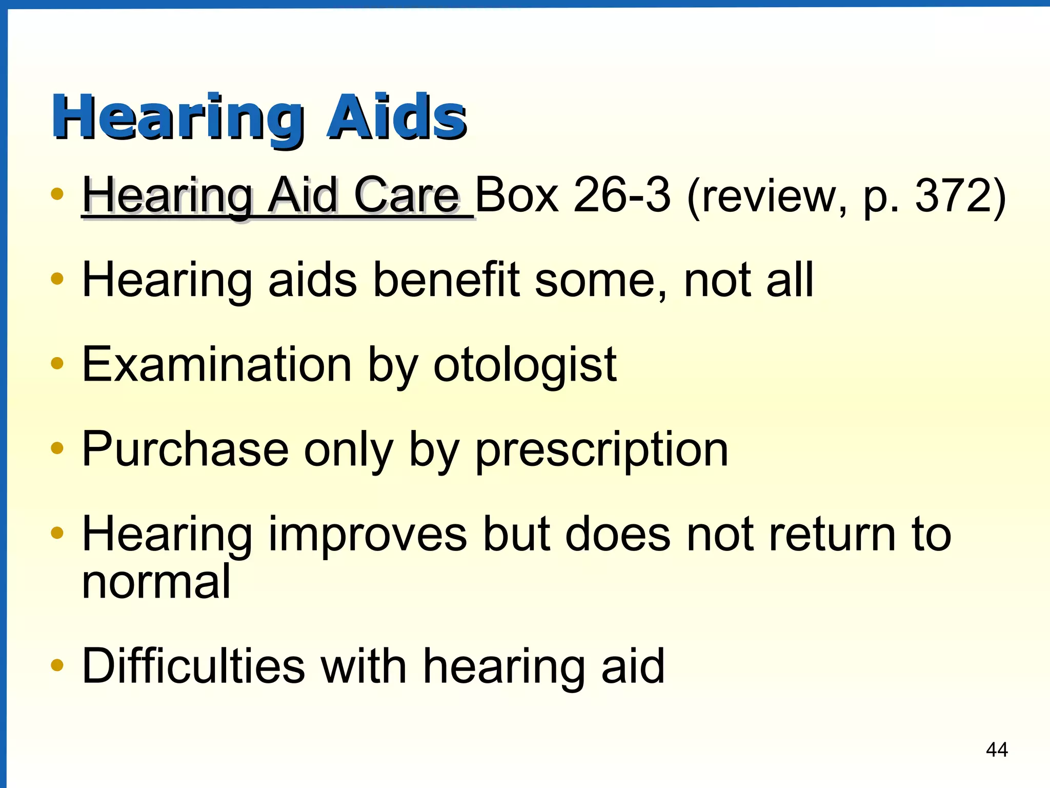 44
Hearing AidsHearing Aids
• Hearing Aid CareHearing Aid Care Box 26-3 (review, p. 372)
• Hearing aids benefit some, not all
• Examination by otologist
• Purchase only by prescription
• Hearing improves but does not return to
normal
• Difficulties with hearing aid
 