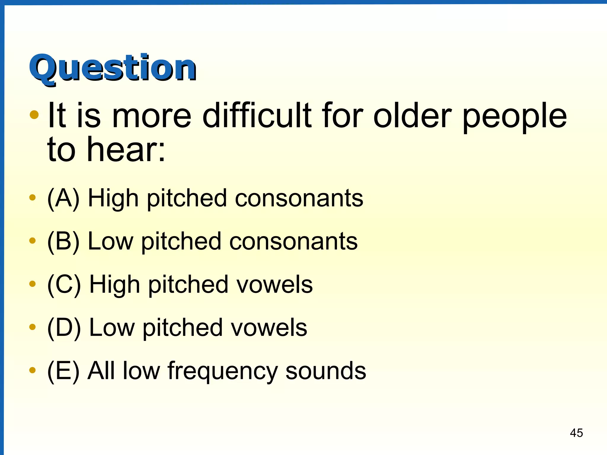 45
QuestionQuestion
• It is more difficult for older people
to hear:
• (A) High pitched consonants
• (B) Low pitched consonants
• (C) High pitched vowels
• (D) Low pitched vowels
• (E) All low frequency sounds
 