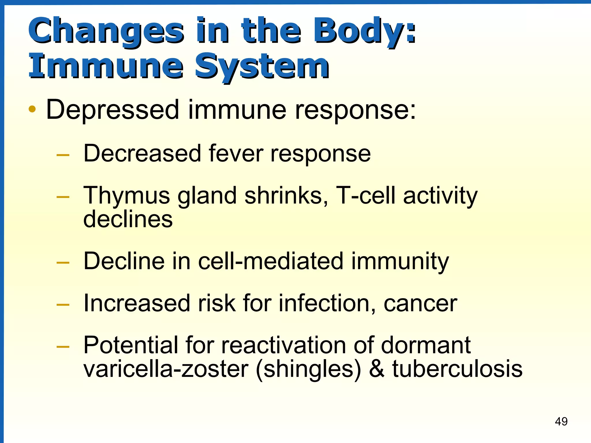49
Changes in the Body:Changes in the Body:
Immune SystemImmune System
• Depressed immune response:
– Decreased fever response
– Thymus gland shrinks, T-cell activity
declines
– Decline in cell-mediated immunity
– Increased risk for infection, cancer
– Potential for reactivation of dormant
varicella-zoster (shingles) & tuberculosis
 
