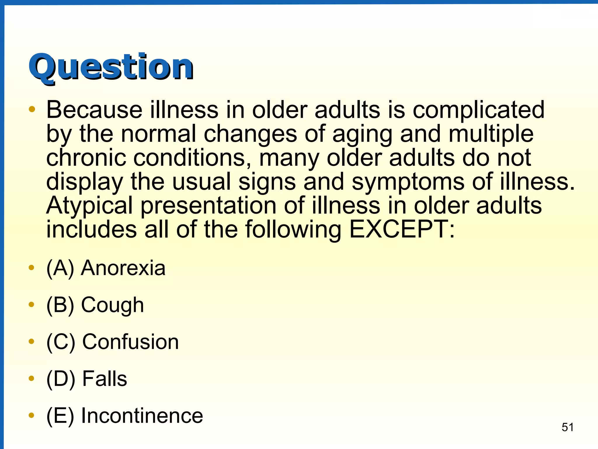 51
QuestionQuestion
• Because illness in older adults is complicated
by the normal changes of aging and multiple
chronic conditions, many older adults do not
display the usual signs and symptoms of illness.
Atypical presentation of illness in older adults
includes all of the following EXCEPT:
• (A) Anorexia
• (B) Cough
• (C) Confusion
• (D) Falls
• (E) Incontinence
 