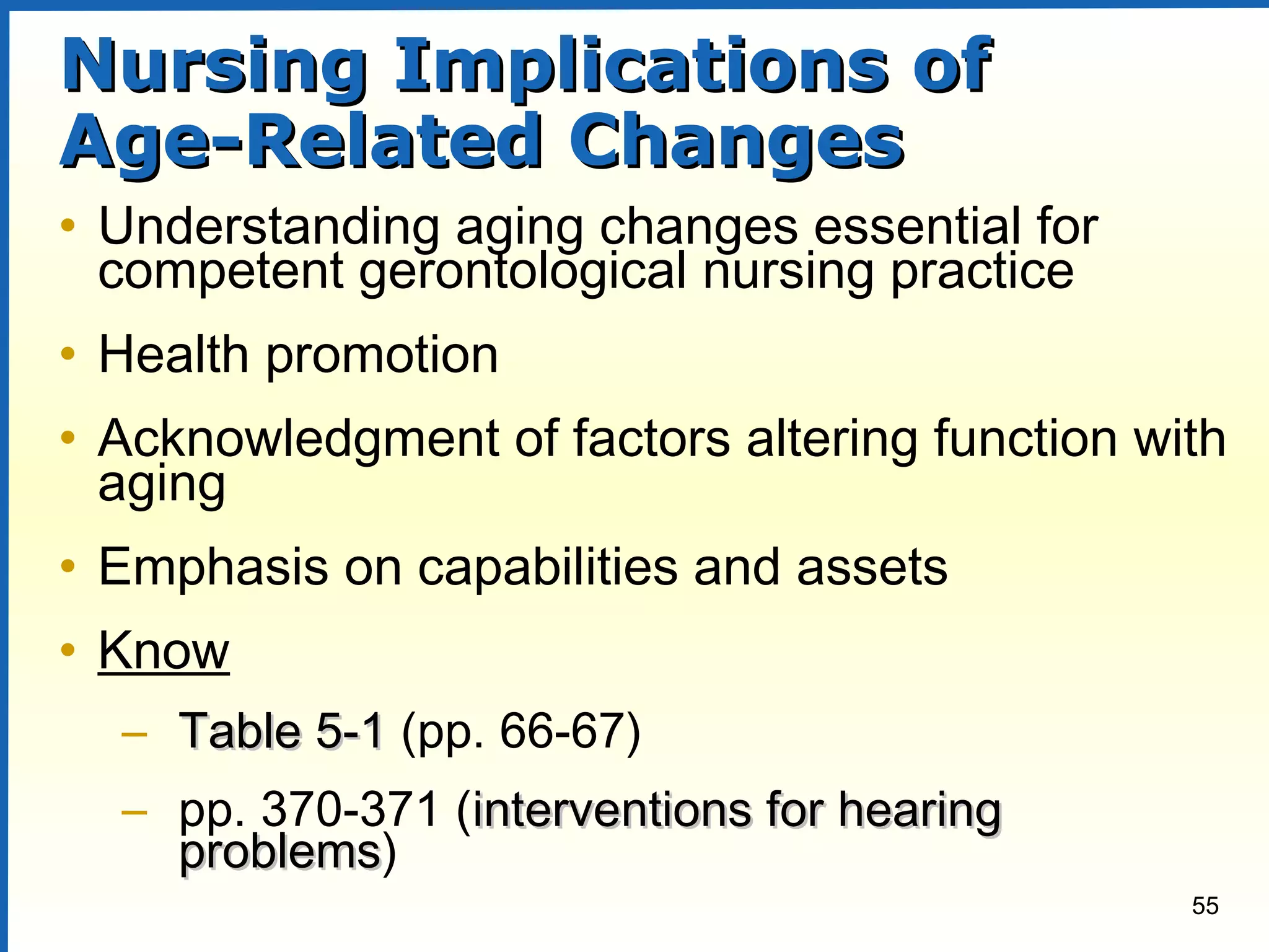 55
Nursing Implications ofNursing Implications of
Age-Related ChangesAge-Related Changes
• Understanding aging changes essential for
competent gerontological nursing practice
• Health promotion
• Acknowledgment of factors altering function with
aging
• Emphasis on capabilities and assets
• Know
– Table 5-1Table 5-1 (pp. 66-67)
– pp. 370-371 (interventions for hearinginterventions for hearing
problemsproblems)
 