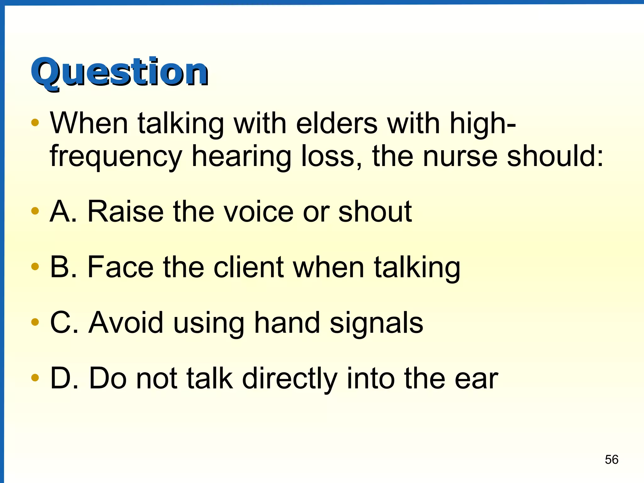 56
QuestionQuestion
• When talking with elders with high-
frequency hearing loss, the nurse should:
• A. Raise the voice or shout
• B. Face the client when talking
• C. Avoid using hand signals
• D. Do not talk directly into the ear
 