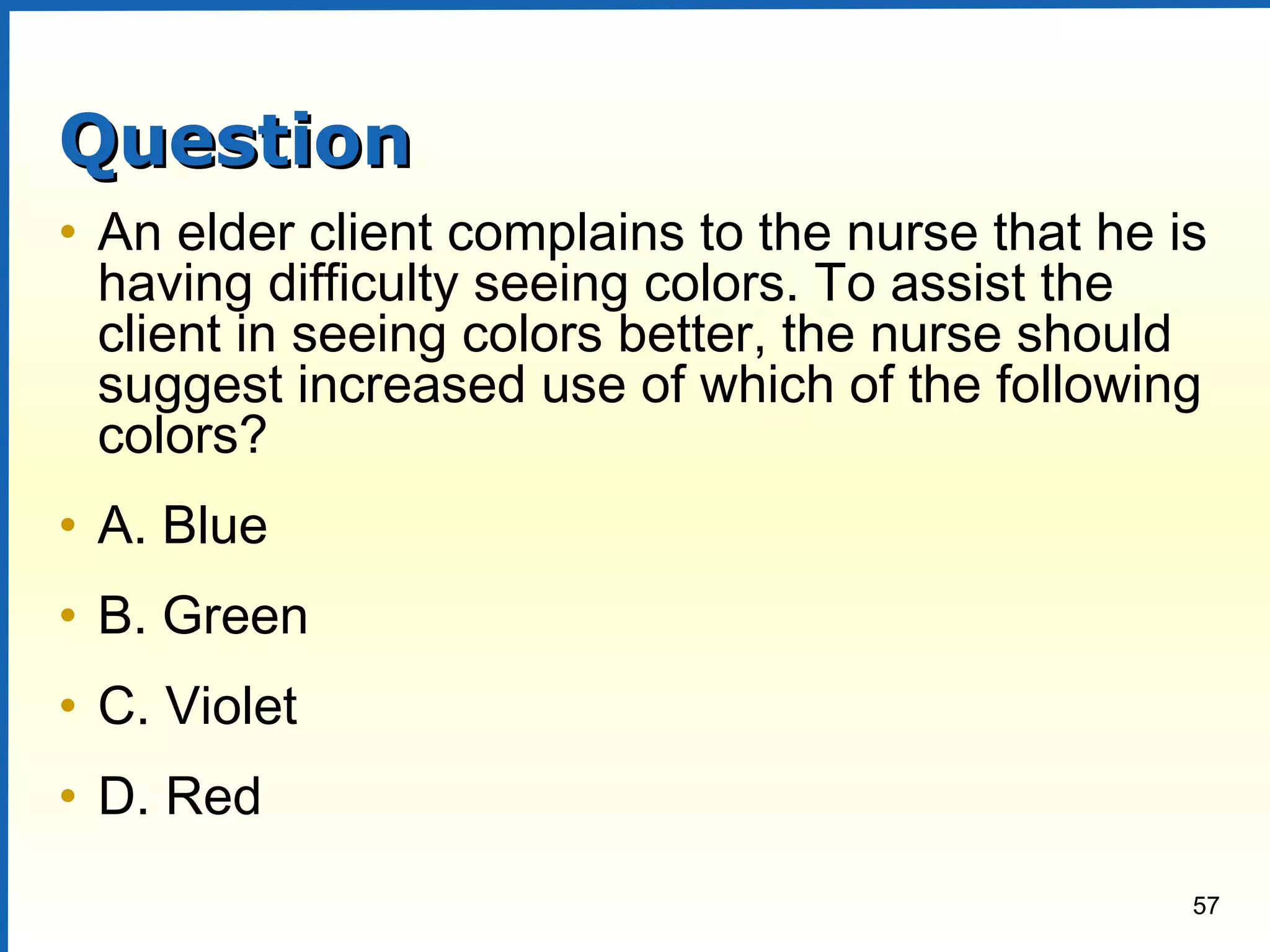 57
QuestionQuestion
• An elder client complains to the nurse that he is
having difficulty seeing colors. To assist the
client in seeing colors better, the nurse should
suggest increased use of which of the following
colors?
• A. Blue
• B. Green
• C. Violet
• D. Red
 