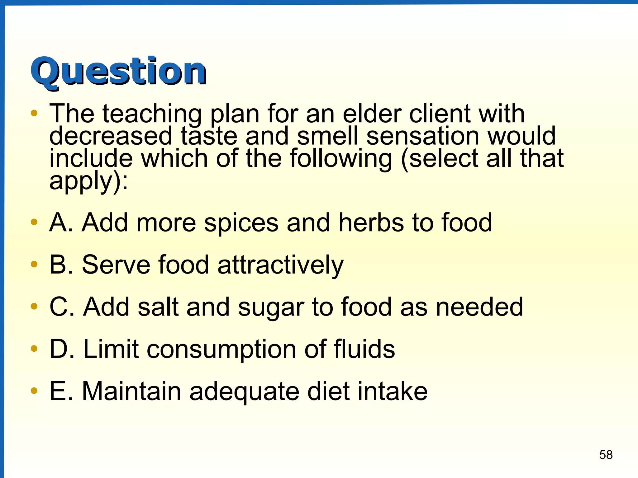 58
QuestionQuestion
• The teaching plan for an elder client with
decreased taste and smell sensation would
include which of the following (select all that
apply):
• A. Add more spices and herbs to food
• B. Serve food attractively
• C. Add salt and sugar to food as needed
• D. Limit consumption of fluids
• E. Maintain adequate diet intake
 