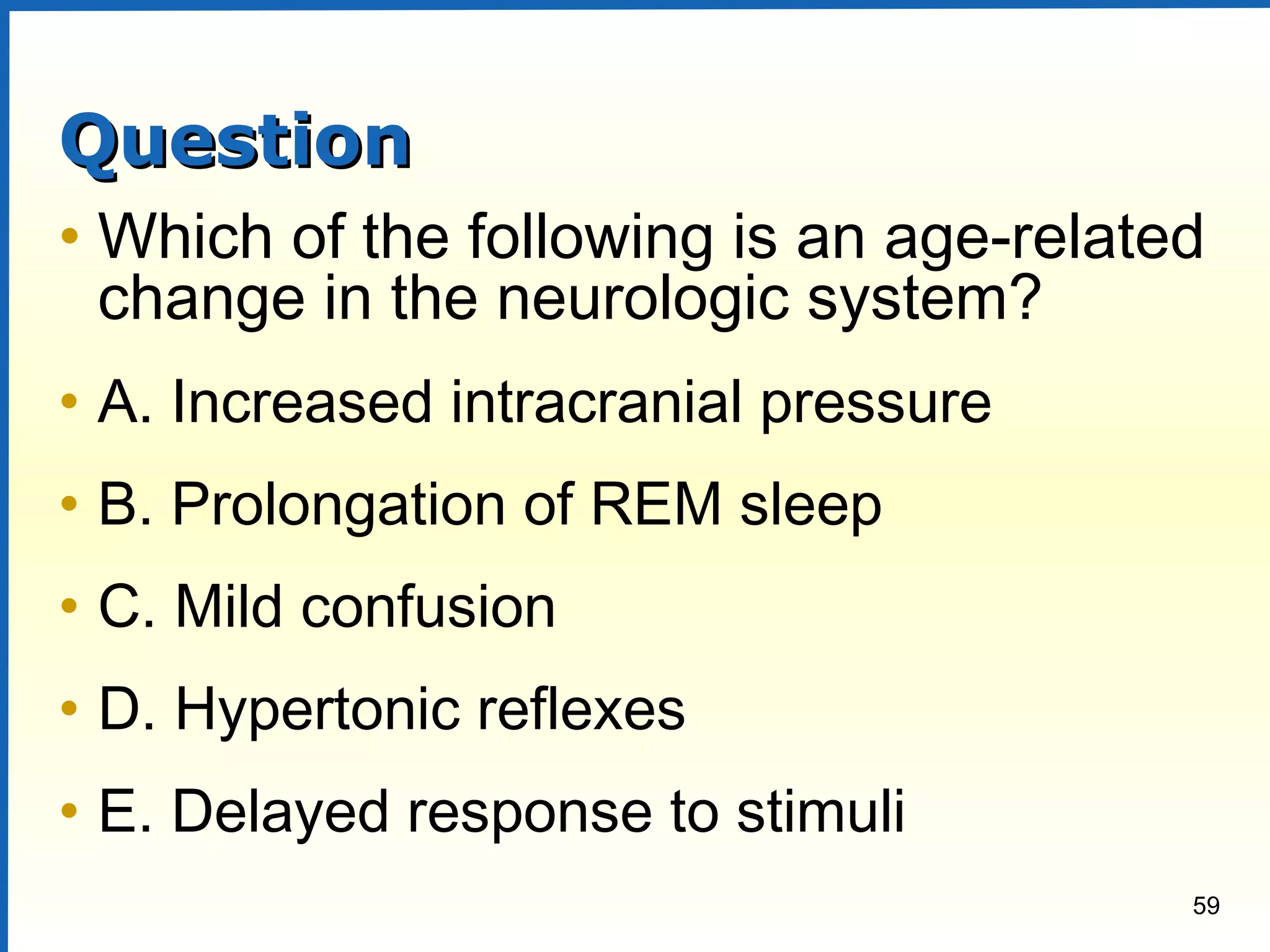 59
QuestionQuestion
• Which of the following is an age-related
change in the neurologic system?
• A. Increased intracranial pressure
• B. Prolongation of REM sleep
• C. Mild confusion
• D. Hypertonic reflexes
• E. Delayed response to stimuli
 