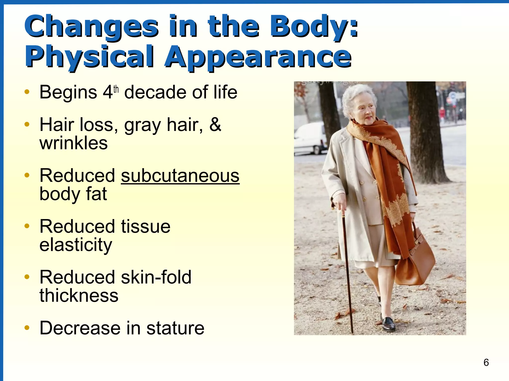 6
Changes in the Body:Changes in the Body:
Physical AppearancePhysical Appearance
• Begins 4th
decade of life
• Hair loss, gray hair, &
wrinkles
• Reduced subcutaneous
body fat
• Reduced tissue
elasticity
• Reduced skin-fold
thickness
• Decrease in stature
 