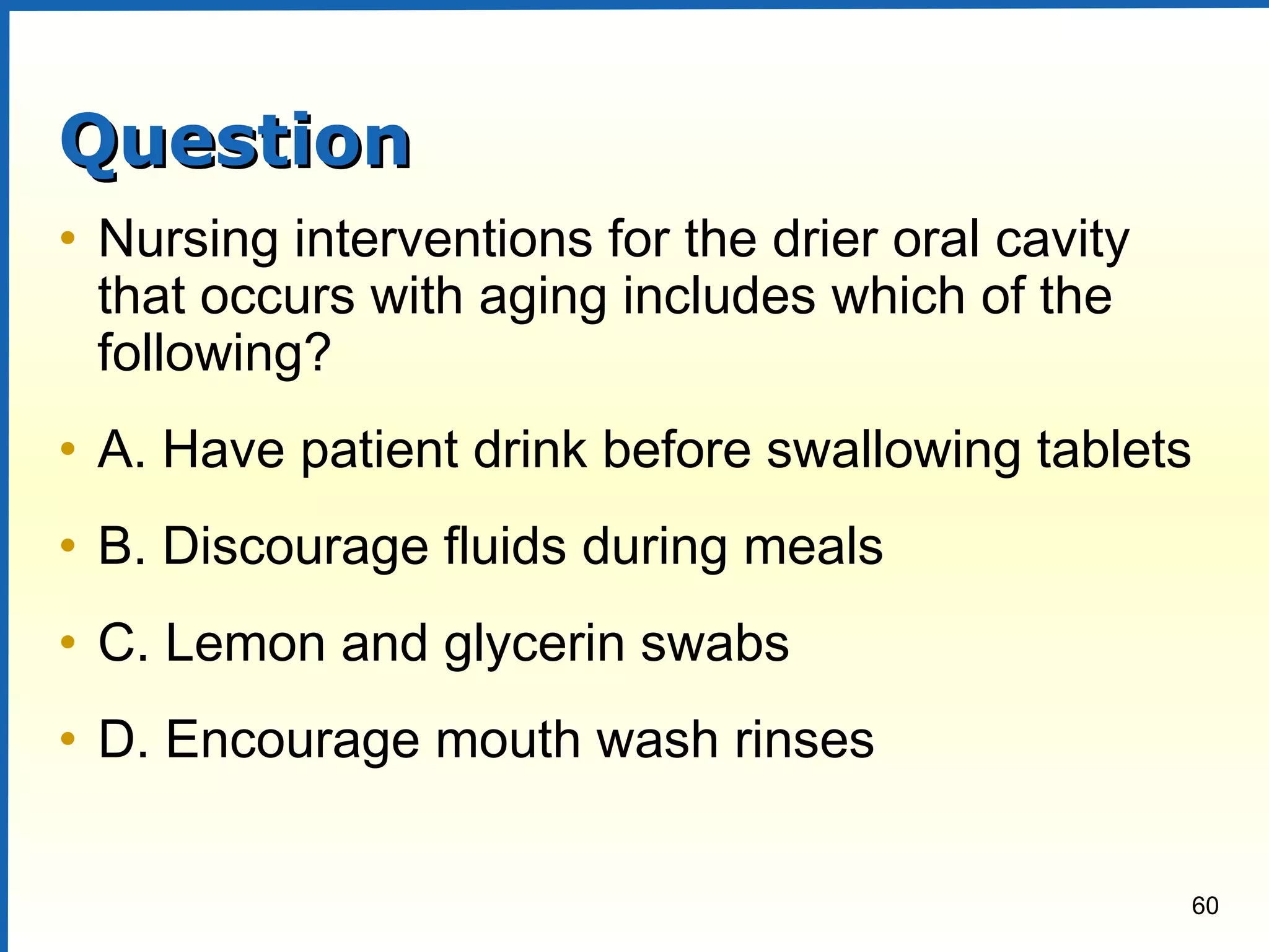 60
QuestionQuestion
• Nursing interventions for the drier oral cavity
that occurs with aging includes which of the
following?
• A. Have patient drink before swallowing tablets
• B. Discourage fluids during meals
• C. Lemon and glycerin swabs
• D. Encourage mouth wash rinses
 