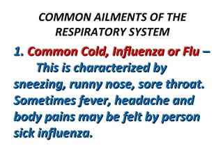 COMMON AILMENTS OF THE
RESPIRATORY SYSTEM
1.1. Common Cold, Influenza or FluCommon Cold, Influenza or Flu ––
This is characterized byThis is characterized by
sneezing, runny nose, sore throat.sneezing, runny nose, sore throat.
Sometimes fever, headache andSometimes fever, headache and
body pains may be felt by personbody pains may be felt by person
sick influenza.sick influenza.
 