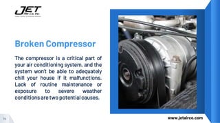 Broken Compressor
The compressor is a critical part of
your air conditioning system, and the
system won’t be able to adequately
chill your house if it malfunctions.
Lack of routine maintenance or
exposure to severe weather
conditions aretwo potentialcauses.
14 www.jetairco.com
 