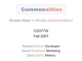 Common alities Simple Ideas   ! =   Simple Implementation CS377W Fall 2007 Richard   Barton : Developer Garret   Eastham : Marketing Dana   Sittler : Metrics 