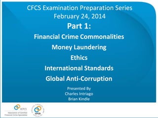 CFCS Examination Preparation Series
February 24, 2014

Part 1:
Financial Crime Commonalities
Money Laundering
Ethics
International Standards
Global Anti-Corruption
Presented By
Charles Intriago
Brian Kindle

 