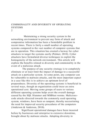 COMMONALITY AND DIVERSITY OF OPERATING
SYSTEMS
2
Maintaining a strong security system in the
networking environment to prevent any form of attack and
compromise information has been a formidable problem in
recent times. There is fairly a small number of operating
systems compared to the vast number of computer systems that
are in operation. This situation has created a leeway for cyber
attackers to target the systems easily (Palmer, 2010). Cyber
attackers have formulated diverse techniques to exploit the
homogeneity of the network environment. This article will
explore the benefits related to diversity and commonality in the
event of a malicious attack.
The purpose of any security strategy is to completely
eliminate or at least limit the impact of damage to a successful
attack on a particular system. At some point, any computer can
be vulnerable to malware attacks, and the most important aspect
in a case like this is to achieve an optimum level of
preparedness. Diversity of the operating systems is beneficial in
several ways, though an organization could incur an extra
operational cost. Moving some groups of users to various
different operating systems helps avert the overall damage
caused by the SQL Slammer and MSBlast worms. Malicious-
code attacks directed towards the commonly used operating
system, windows, have been so rampant, thereby necessitating
the need for improved security procedures of the computers
(Anderson & Anderson, 2010).
Significant operational damages have been incurred
before by businesses and enterprise to extensive downtime,
brought about by malware attacks. Adopting diversity in
 