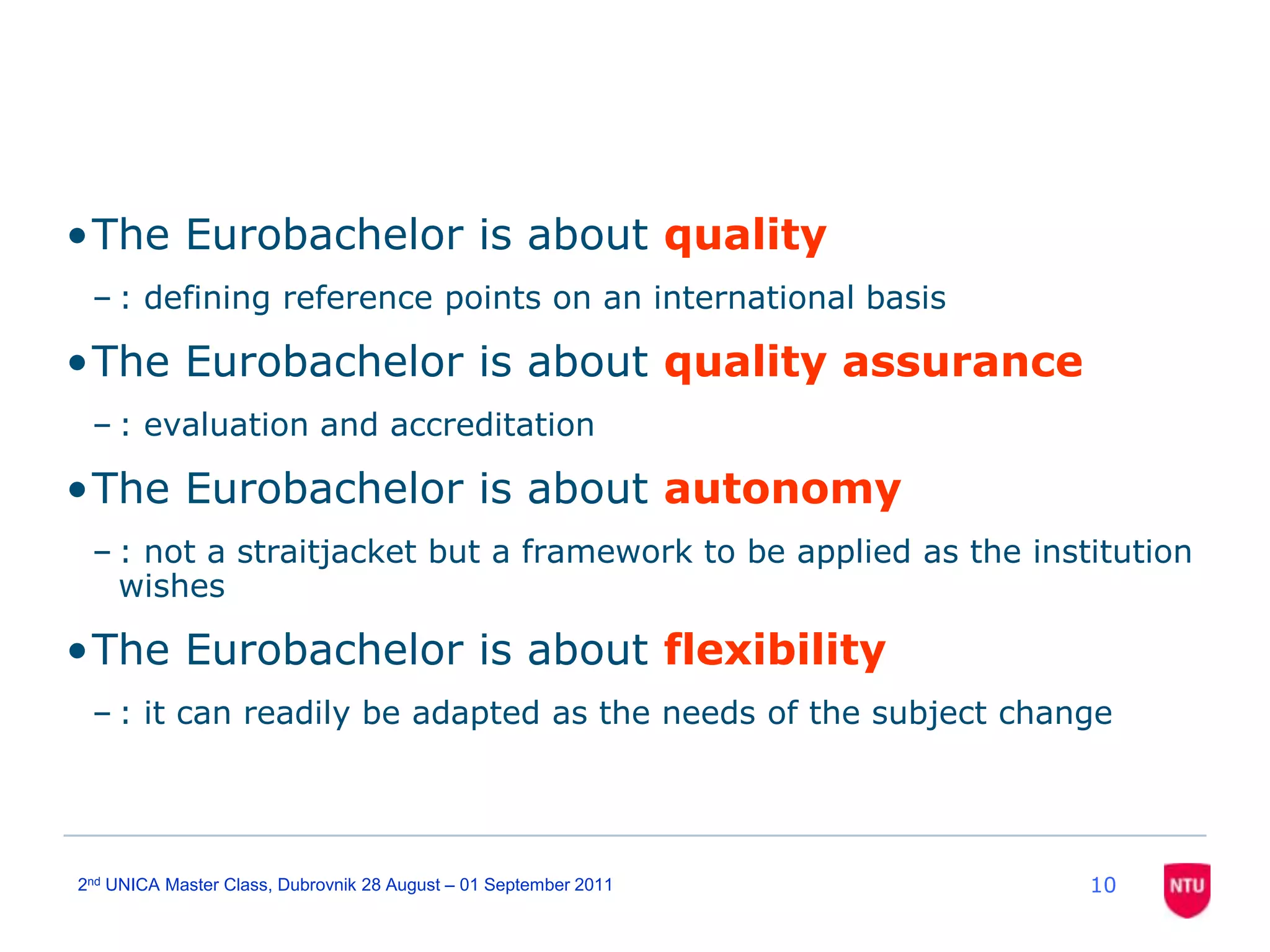 102nd UNICA Master Class, Dubrovnik 28 August – 01 September 2011The Eurobachelor is about quality: defining reference points on an international basisThe Eurobachelor is about quality assurance: evaluation and accreditationThe Eurobachelor is about autonomy: not a straitjacket but a framework to be applied as the institution wishesThe Eurobachelor is about flexibility: it can readily be adapted as the needs of the subject change
