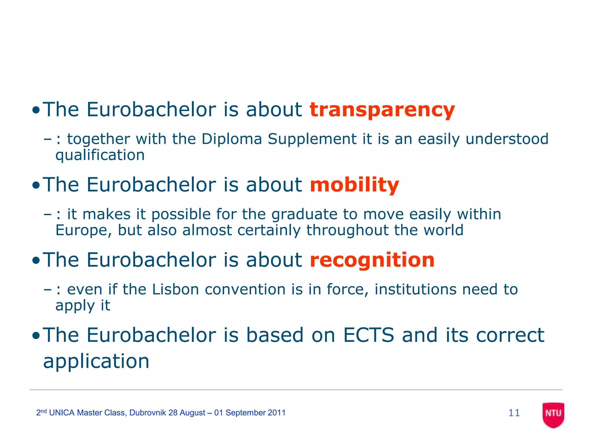 112nd UNICA Master Class, Dubrovnik 28 August – 01 September 2011The Eurobachelor is about transparency: together with the Diploma Supplement it is an easily understood qualificationThe Eurobachelor is about mobility: it makes it possible for the graduate to move easily within Europe, but also almost certainly throughout the worldThe Eurobachelor is about recognition: even if the Lisbon convention is in force, institutions need to apply it The Eurobachelor is based on ECTS and its correct application