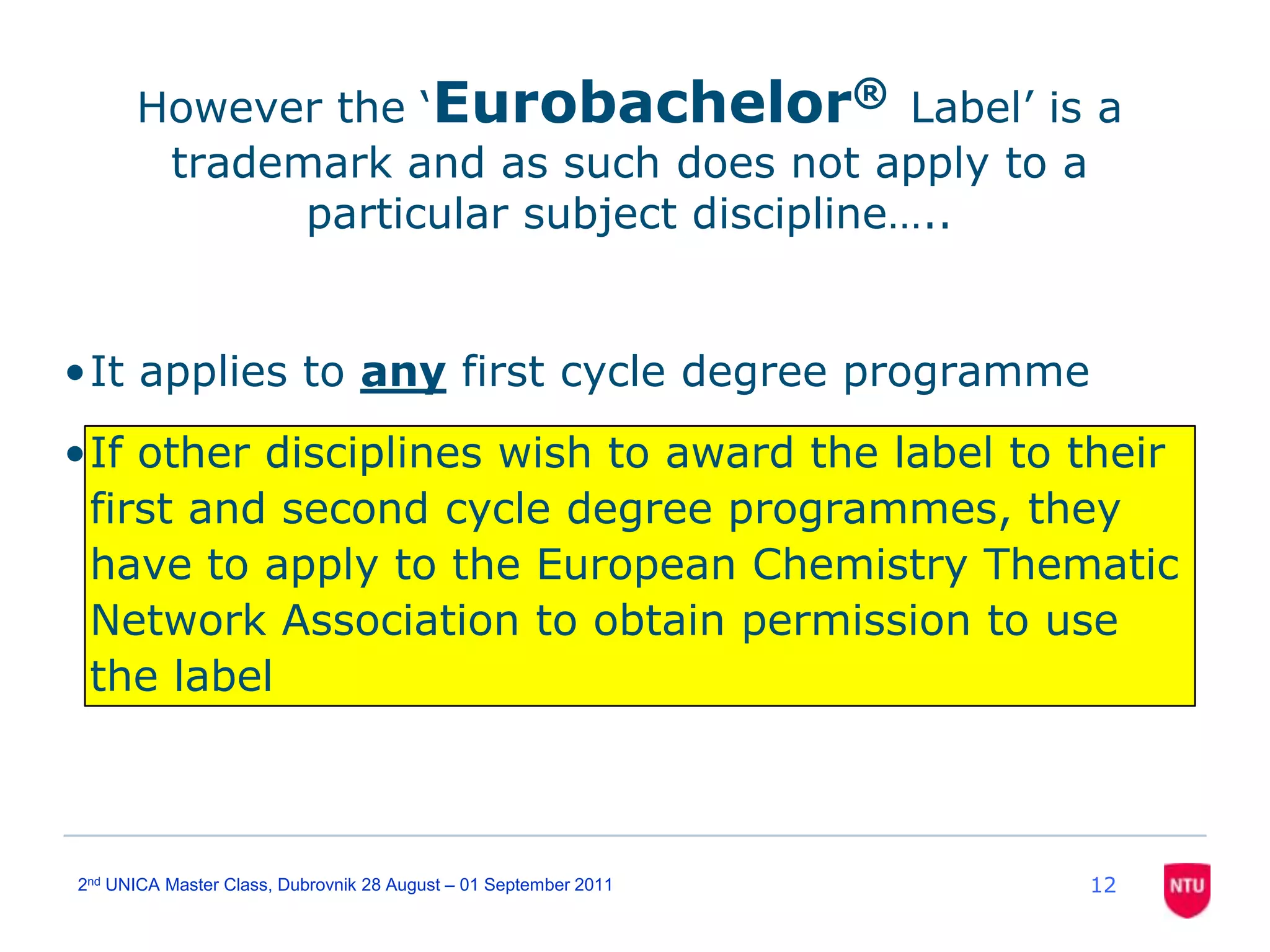 122nd UNICA Master Class, Dubrovnik 28 August – 01 September 2011However the ‘Eurobachelor®Label’ is a trademark and as such does not apply to a particular subject discipline…..It applies to any first cycle degree programmeIf other disciplines wish to award the label to their first and second cycle degree programmes, they have to apply to the European Chemistry Thematic Network Association to obtain permission to use the label