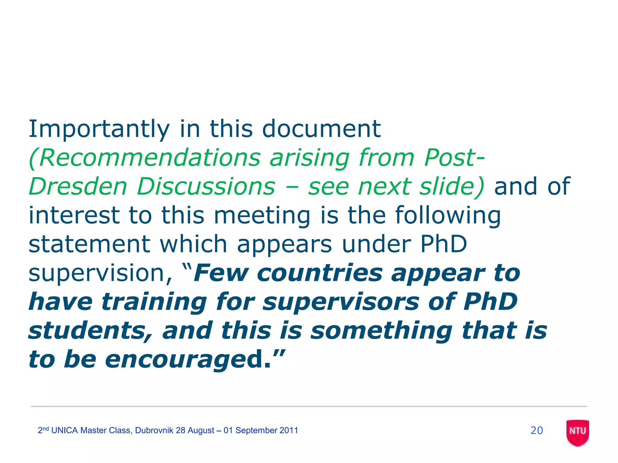 Importantly in this document (Recommendations arising from Post-Dresden Discussions – see next slide) and of interest to this meeting is the following statement which appears under PhD supervision, “Few countries appear to have training for supervisors of PhD students, and this is something that is to be encouraged.” 202nd UNICA Master Class, Dubrovnik 28 August – 01 September 2011