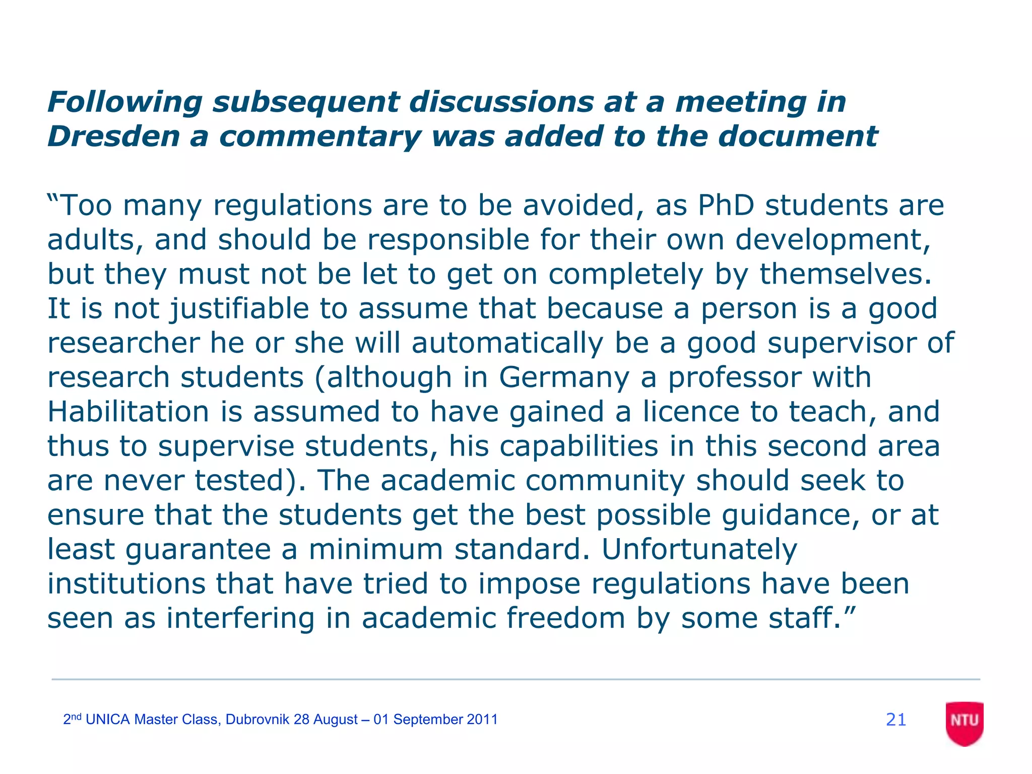 Following subsequent discussions at a meeting in Dresden a commentary was added to the document“Too many regulations are to be avoided, as PhD students are adults, and should be responsible for their own development, but they must not be let to get on completely by themselves. It is not justifiable to assume that because a person is a good researcher he or she will automatically be a good supervisor of research students (although in Germany a professor with Habilitation is assumed to have gained a licence to teach, and thus to supervise students, his capabilities in this second area are never tested). The academic community should seek to ensure that the students get the best possible guidance, or at least guarantee a minimumstandard. Unfortunately institutions that have tried to impose regulations have been seen as interfering in academic freedom by some staff.” 212nd UNICA Master Class, Dubrovnik 28 August – 01 September 2011