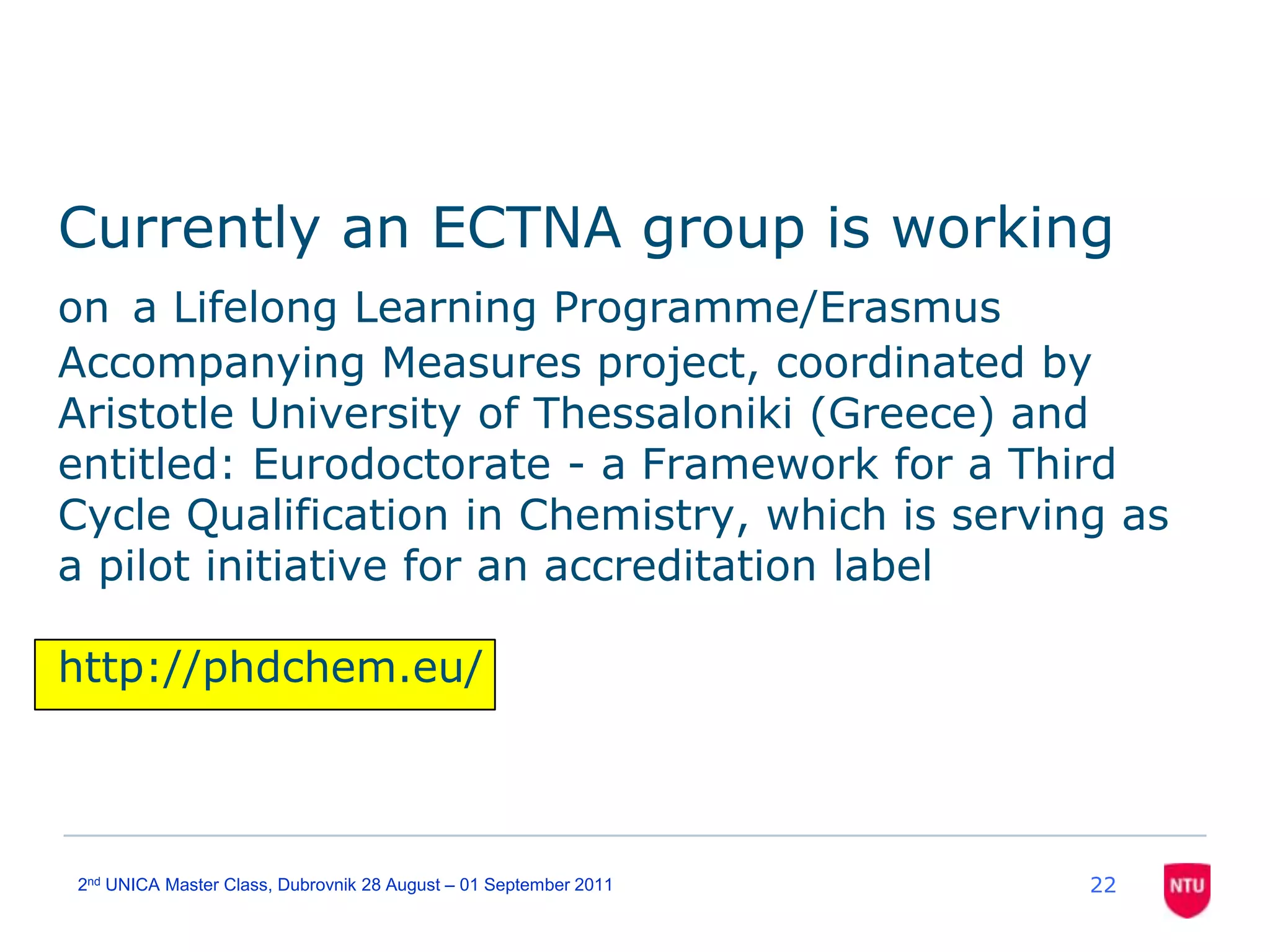 Currently an ECTNA group is working ona Lifelong Learning Programme/Erasmus Accompanying Measures project, coordinated by Aristotle University of Thessaloniki (Greece) and entitled: Eurodoctorate - a Framework for a Third Cycle Qualification in Chemistry, which is serving as a pilot initiative for an accreditation labelhttp://phdchem.eu/222nd UNICA Master Class, Dubrovnik 28 August – 01 September 2011