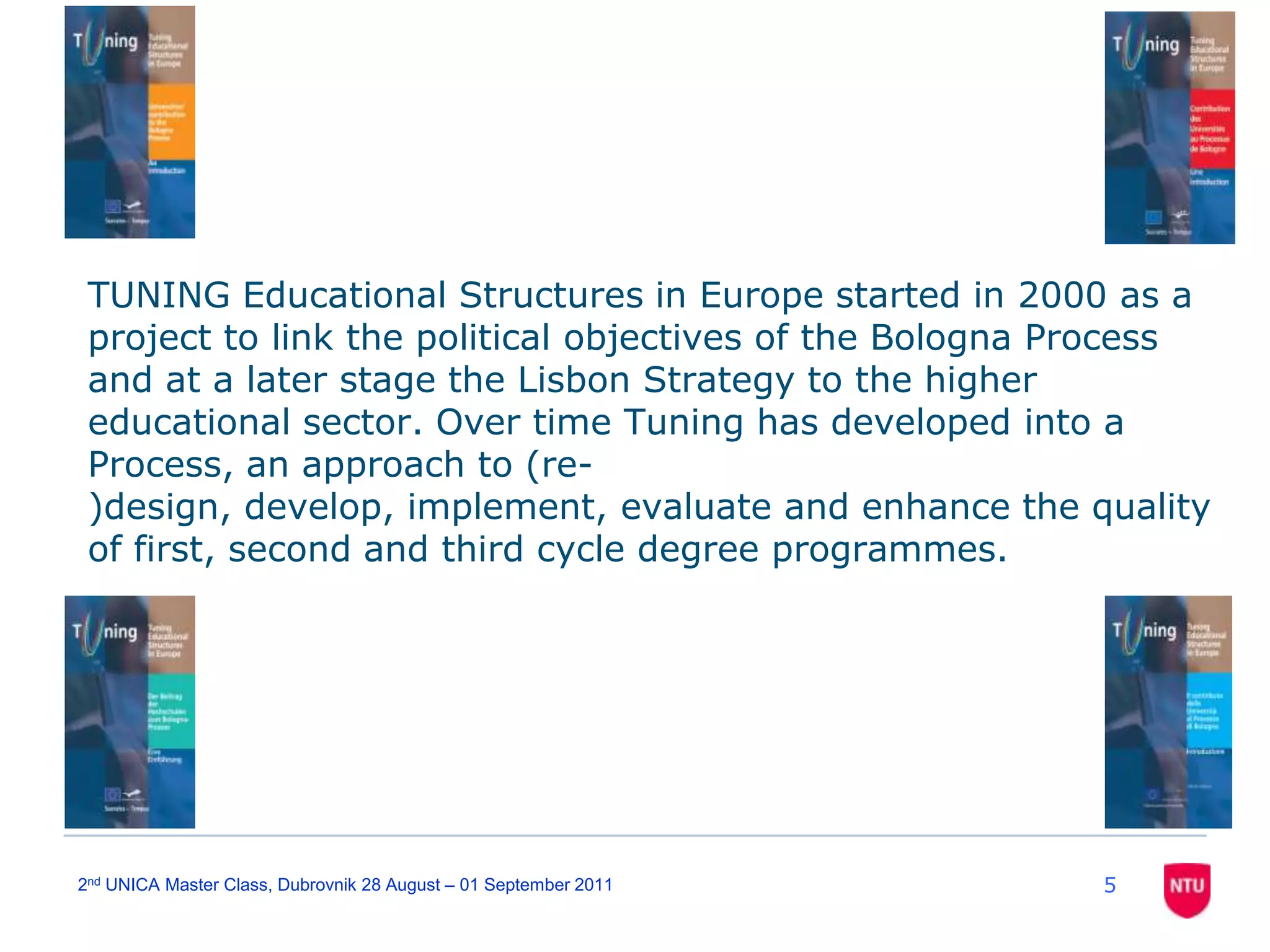 TUNING Educational Structures in Europe started in 2000 as a project to link the political objectives of the Bologna Process and at a later stage the Lisbon Strategy to the higher educational sector. Over time Tuning has developed into a Process, an approach to (re-)design, develop, implement, evaluate and enhance the quality of first, second and third cycle degree programmes. 52nd UNICA Master Class, Dubrovnik 28 August – 01 September 2011