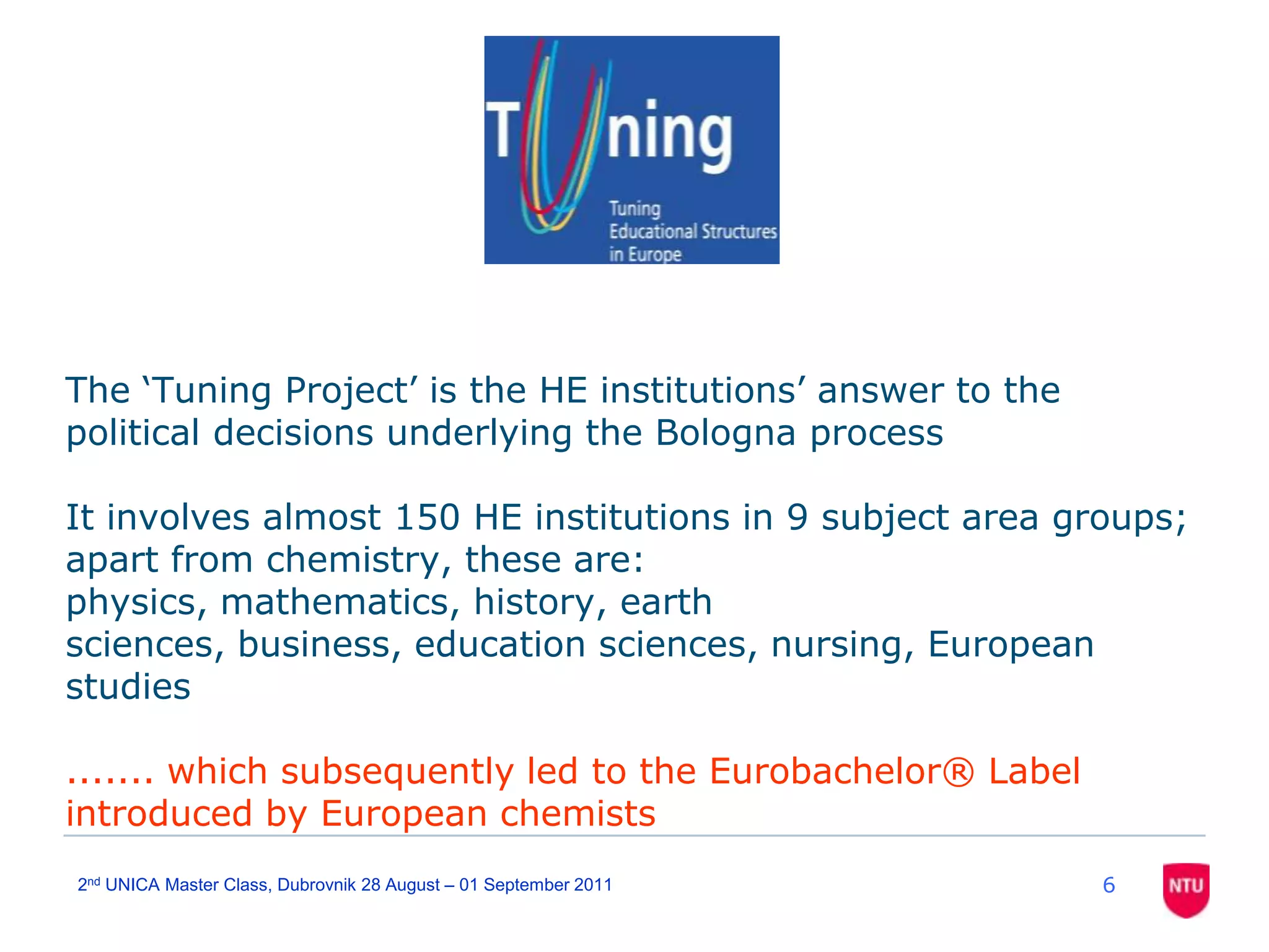 62nd UNICA Master Class, Dubrovnik 28 August – 01 September 2011The ‘Tuning Project’ is the HE institutions’ answer to the political decisions underlying the Bologna processIt involves almost 150 HE institutions in 9 subject area groups; apart from chemistry, these are: physics, mathematics, history, earth sciences, business, education sciences, nursing, European studies....... which subsequently led to the Eurobachelor® Label introduced by European chemists