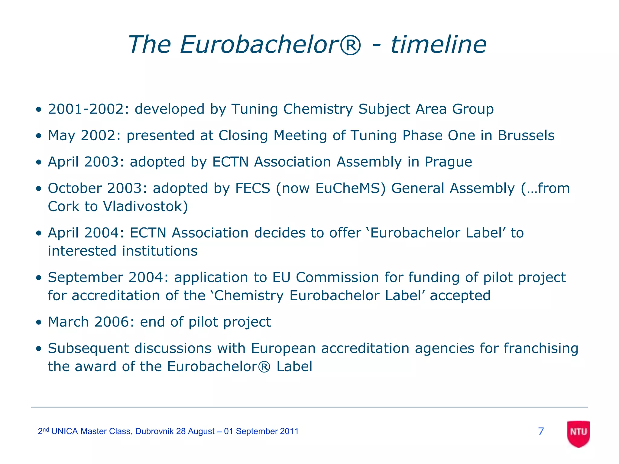 72nd UNICA Master Class, Dubrovnik 28 August – 01 September 2011The Eurobachelor® - timeline2001-2002: developed by Tuning Chemistry Subject Area GroupMay 2002: presented at Closing Meeting of Tuning Phase One in BrusselsApril 2003: adopted by ECTN Association Assembly in PragueOctober 2003: adopted by FECS (now EuCheMS) General Assembly (…from Cork to Vladivostok)April 2004: ECTN Association decides to offer ‘Eurobachelor Label’ to interested institutionsSeptember 2004: application to EU Commission for funding of pilot project for accreditation of the ‘Chemistry Eurobachelor Label’ acceptedMarch 2006: end of pilot projectSubsequent discussions with European accreditation agencies for franchising the award of the Eurobachelor® Label