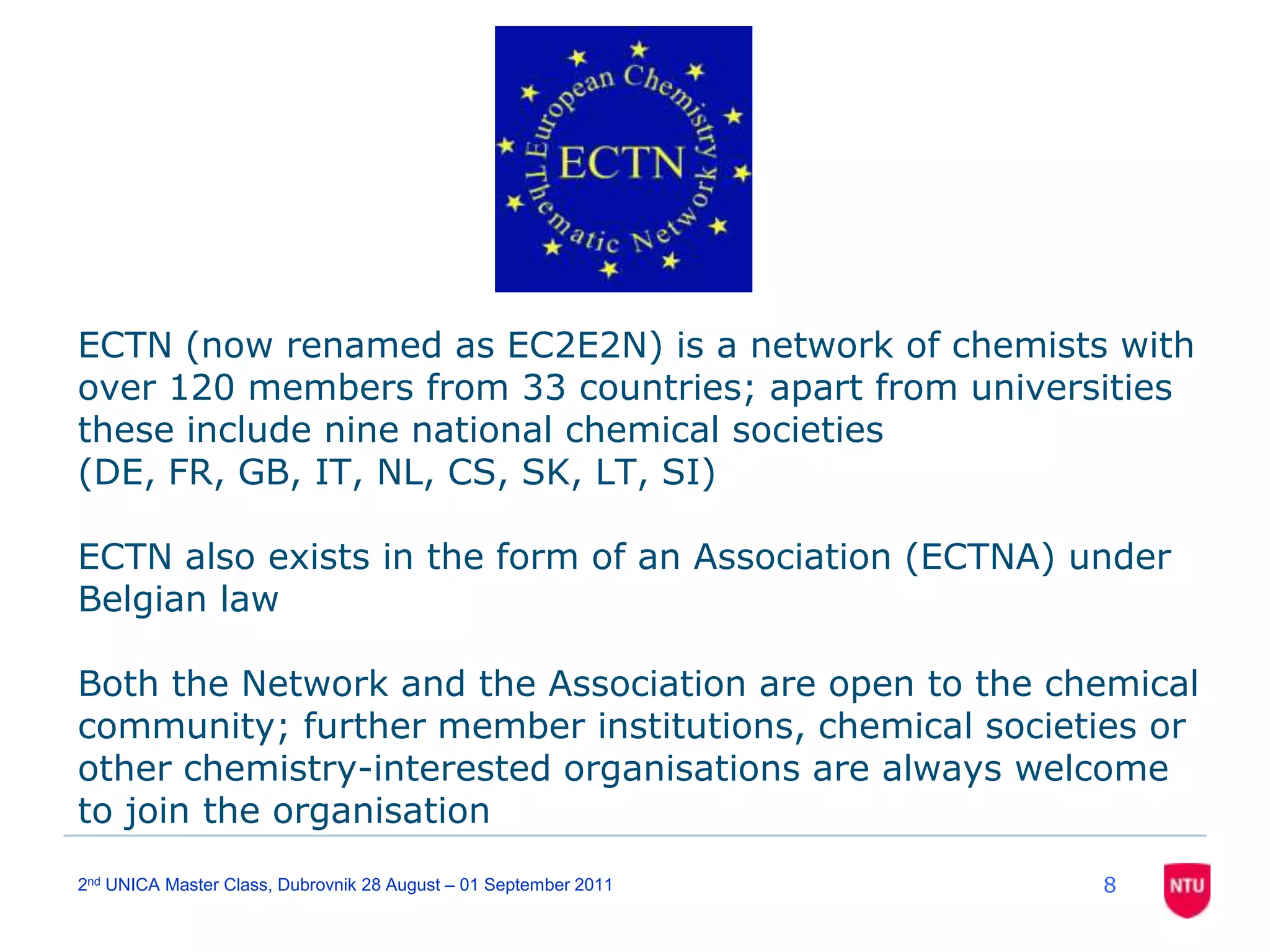 82nd UNICA Master Class, Dubrovnik 28 August – 01 September 2011ECTN (now renamed as EC2E2N) is a network of chemists with over 120 members from 33 countries; apart from universities these include nine national chemical societies (DE, FR, GB, IT, NL, CS, SK, LT, SI)ECTN also exists in the form of an Association (ECTNA) under Belgian lawBoth the Network and the Association are open to the chemical community; further member institutions, chemical societies or other chemistry-interested organisations are always welcome to join the organisation