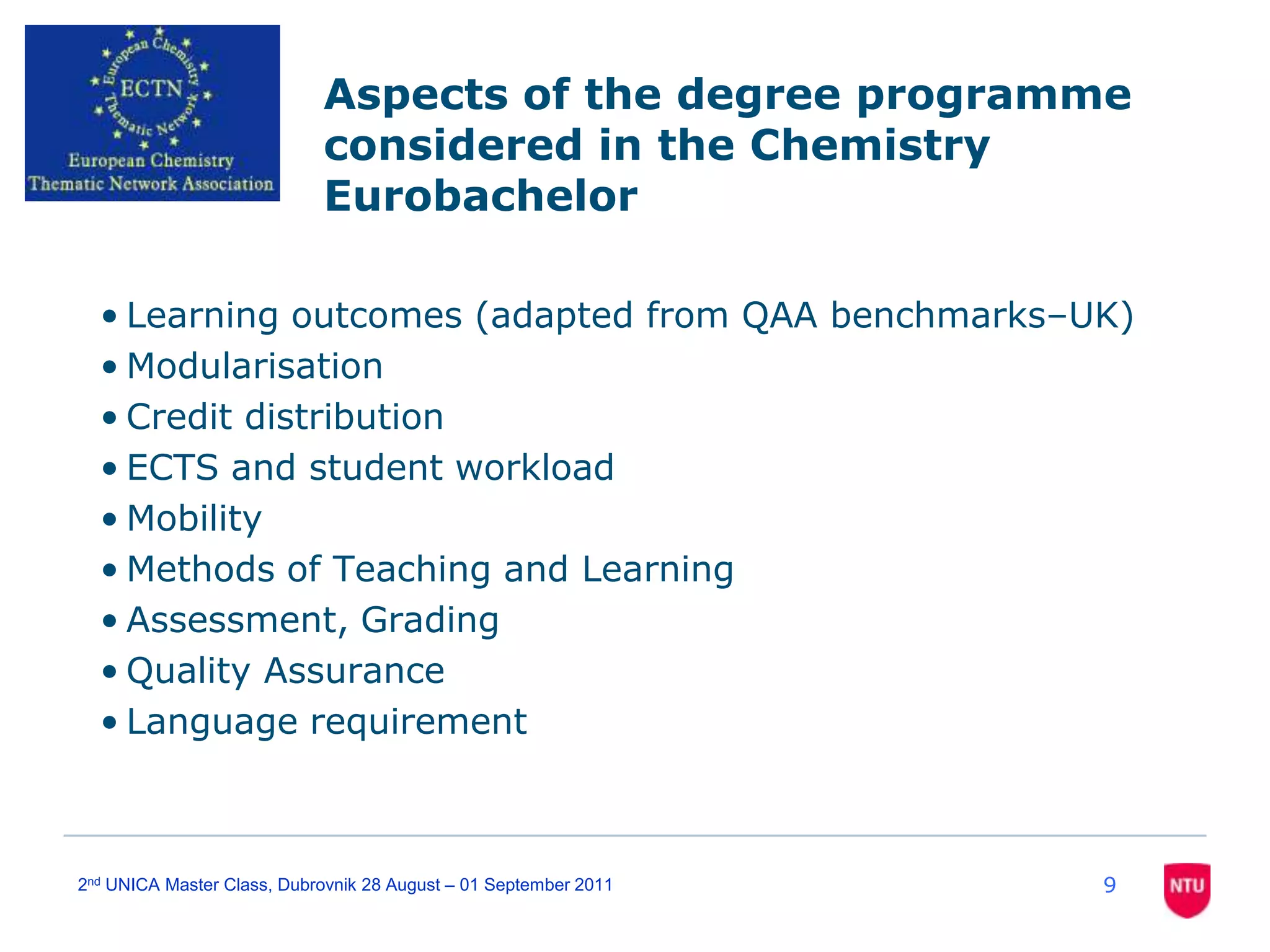 92nd UNICA Master Class, Dubrovnik 28 August – 01 September 2011Aspects of the degree programme considered in the Chemistry EurobachelorLearning outcomes (adapted from QAA benchmarks–UK)ModularisationCredit distributionECTS and student workloadMobilityMethods of Teaching and LearningAssessment, GradingQuality AssuranceLanguage requirement