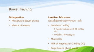 Bowel Training
Disimpaction
• Phosphate Sodium Enema
• Mineral oil enema
Laxative: ให้ยาระบาย
หวังผลให้มีการถ่ายอุจจาระวันละ 1 ครั้ง
• Lactulose 1 ml/kg
• 3 วันแรกให้ high dose: 40-90 ml/day
t.i.d.
• จากนั้นให้ 5-10 ml/day hs
• Mineral Oil
• Milk of magnesia (1-2 ml/kg OD)
• Polyethylene glycol แบบผง
 