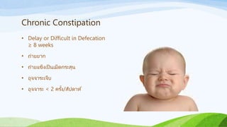 Chronic Constipation
• Delay or Difficult in Defecation
≥ 8 weeks
• ถ่ายยาก
• ถ่ายแข็งเป็ นเม็ดกระสุน
• อุจจาระเจ็บ
• อุจจาระ < 2 ครั้ง/สัปดาห์
 