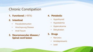 Chronic Constipation
1. Functional (>95%)
2. Intestinal
• Pseudoobstruction
• Hirschsprung Disease
• Anal Fissure
3. Neuromuscular disease /
Spinal cord lesion
4. Metabolic
• Hypothyroid
• Hypokalemia
• Hypercalcemia
• Dehydration
5. Drugs
• Narcotics
• Antidepressants
• Lead
 