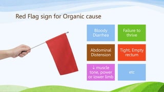 Red Flag sign for Organic cause
Bloody
Diarrhea
Failure to
thrive
Abdominal
Distension
Tight, Empty
rectum
 muscle
tone, power
or lower limb
etc
 