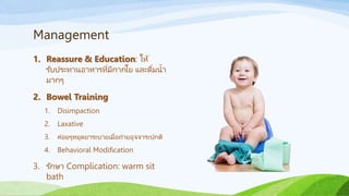 Management
1. Reassure & Education: ให้
รับประทานอาหารที่มีกากใย และดื่มน้า
มากๆ
2. Bowel Training
1. Disimpaction
2. Laxative
3. ค่อยๆหยุดยาระบายเมื่อถ่ายอุจจาระปกติ
4. Behavioral Modification
3. รักษา Complication: warm sit
bath
 
