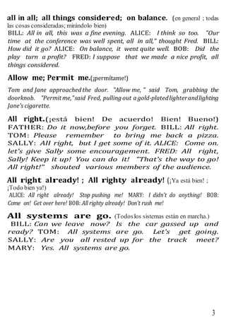 3
all in all; all things considered; on balance. (en general ; todas
las cosas consideradas; mirándolo bien)
BILL: All in all, this was a fine evening. ALICE: I think so too. "Our
time at the conference was well spent, all in all," thought Fred. BILL:
How did it go? ALICE: On balance, it went quite well. BOB: Did the
play turn a profit? FRED: I suppose that we made a nice profit, all
things considered.
Allow me; Permit me.(¡permítame!)
Tom and Jane approached the door. "Allow me, " said Tom, grabbing the
doorknob. "Permitme,"said Fred, pulling out a gold-platedlighterandlighting
Jane's cigarette.
All right.(¡está bien! De acuerdo! Bien! Bueno!)
FATHER: Do it now,before you forget. BILL: All right.
TOM: Please remember to bring me back a pizza.
SALLY: AII right, but I get some of it. ALICE: Come on.
let's give Sally some encouragement. FRED: All right,
Sally! Keep it up! You can do it! "That's the way to go!
All right!" shouted various members of the audience.
All right already! ; All righty already! (¡Ya está bien! ;
¡Todo bien ya!)
ALICE: All right already! Stop pushing me! MARY: I didn't do anything! BOB:
Come on! Get over here! BOB: All righty already! Don't rush me!
All systems are go. (Todoslos sistemas están en marcha.)
BILL: Can we leave now? Is the car gassed up and
ready? TOM: All systems are go. Let's get going.
SALLY: Are you all rested up for the track meet?
MARY: Yes. All systems are go.
 