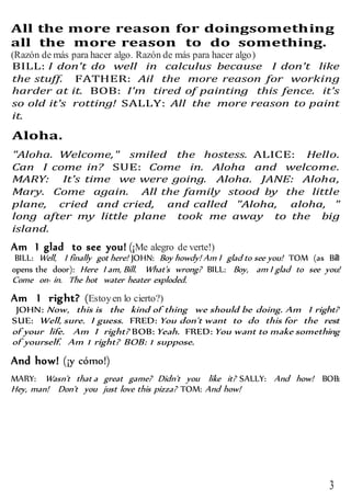 3
All the more reason for doingsomething
all the more reason to do something.
(Razón de más para hacer algo. Razón de más para hacer algo)
BILL: I don't do well in calculus because I don't like
the stuff. FATHER: Ail the more reason for working
harder at it. BOB: I'm tired of painting this fence. it's
so old it's rotting! SALLY: All the more reason to paint
it.
Aloha.
"Aloha. Welcome," smiled the hostess. ALICE: Hello.
Can I come in? SUE: Come in. Aloha and welcome.
MARY: It's time we were going. Aloha. JANE: Aloha,
Mary. Come again. All the family stood by the little
plane, cried and cried, and called "Aloha, aloha, "
long after my little plane took me away to the big
island.
Am I glad to see you! (¡Me alegro de verte!)
BILL: Well, I finally got here! JOHN: Boy howdy! Am I glad to see you! TOM (as BilI
opens the door): Here I am, Bill. What's wrong? BILL: Boy, am I glad to see you!
Come on· in. The hot water heater exploded.
Am I right? (Estoyen lo cierto?)
JOHN: Now, this is the kind of thing we should be doing. Am I right?
SUE: Well, sure. I guess. FRED: You don't want to do this for the rest
of your life. Am I right? BOB: Yeah. FRED: You want to make something
of yourself. Am 1 right? BOB: 1 suppose.
And how! (¡y cómo!)
MARY: Wasn't that a great game? Didn't you like it? SALLY: And how! BOB:
Hey, man! Don't you just love this pizza? TOM: And how!
 