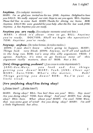 l
Am I right?
Anytime. (En cualquier momento.)
MARY: I'm so glad you invited me for tea. JANE: Anytime. Delighted to have
you. SALLY: We really enjoyed our visit. Hope to see you again. BILL: Anytime.
Please feel free to come back. MARY: Thanks for driving me home. BOB:
Anytime. SALLY: We were grateful for your help after the fire last week. JANE:
Anytime. 3. See Anytime you are ready.
Anytime you are ready. (En cualquier momento usted esté listo.)
M A R Y : 1 th i n k i t' s a b o u t ti m e to go . B IL L : A n y ti m e
y o u ' re rea d y . D O C T O R : S h a l l w e b egi n th e o p era ti o n ?
TO M : A n y ti m e y o u ' re rea d y .
Anyway; anyhow. (De todas formas; de todos modos.)
JOHN: I just don't know what's going to happen. MARY :
Things look very bleak. JOHN: Anyway, we'll all end updea d
in the long run. BOB: Let's stop this silly argum ent. FRED: I
agreee. Anyhow, it's tim e to go hom e,so none of thi s
argum ent really m atters, does it? BOB: Not a bit.
(Are) things getting youdown? (¿Las cosas te están deprimiendo?)
J A N E : G e e , M a r y , y o u l o o k s a d . A r e t h i n g s
g e t t i n g y o u d o w n ? M A R Y : Y e a h . J A N E : C h e e r u p !
M A R Y : S u r e . T O M : W h a t ' s t h e m a t t e r , B o b ?
T h i n g s g e t t i n g y o u d o w n ? B O B : N o , I ' m j u s t a
l i t t l e t i r e d .
(Are you)doing okay?;You doing okay?
(¿Estas bien? ; ¿Estás bien?)
MARY: Doing okay? BILL: You bet! How are you? BILL: Hey. man!
Are you doing okay? TOM: Sure thing! And you? MARY: You doing
okay? BILL: Sure. What about you? MARY: I'm cool. TOM: Wow,
that was some gust of wind! Are you doing okay? MARY: I'm still
a little frightened, but alive.
 