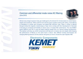 Common and differential mode noise AC filtering
June 2018
Almost every design engineer today get challenged by the demand for miniaturization to reduce space,
weight and overall size. Within external and internal power supplies working with 230VAC noise filtering
is mandatory to comply with European and global EMI reduction rules. When it comes to filtering
through chokes the magnetic material plays a major role to comply with that. Development in that area
is focusing on increased permeability to reduce size or increase filter performance. The new KEMET
series SSRH7H and HS is using the latest material straight from our internal material development.
The webinar will show you which components will help you to reduce size and weight while keeping
the performance of filtering on the same level or above. Also different winding technologies are
changing filtering behavior and the webinar will guide you how to choose the right magnetic filter.
 