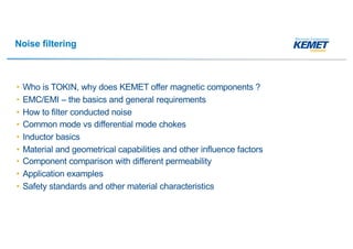 Noise filtering
• Who is TOKIN, why does KEMET offer magnetic components ?
• EMC/EMI – the basics and general requirements
• How to filter conducted noise
• Common mode vs differential mode chokes
• Inductor basics
• Material and geometrical capabilities and other influence factors
• Component comparison with different permeability
• Application examples
• Safety standards and other material characteristics
 