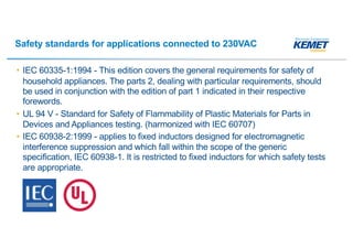 Safety standards for applications connected to 230VAC
• IEC 60335-1:1994 - This edition covers the general requirements for safety of
household appliances. The parts 2, dealing with particular requirements, should
be used in conjunction with the edition of part 1 indicated in their respective
forewords.
• UL 94 V - Standard for Safety of Flammability of Plastic Materials for Parts in
Devices and Appliances testing. (harmonized with IEC 60707)
• IEC 60938-2:1999 - applies to fixed inductors designed for electromagnetic
interference suppression and which fall within the scope of the generic
specification, IEC 60938-1. It is restricted to fixed inductors for which safety tests
are appropriate.
 