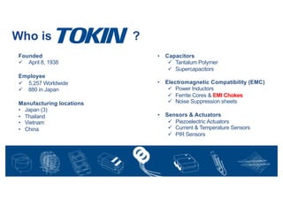 Founded
ü April 8, 1938
Employee
ü 5,257 Worldwide
ü 880 in Japan
Manufacturing locations
• Japan (3)
• Thailand
• Vietnam
• China
• Capacitors
ü Tantalum Polymer
ü Supercapacitors
• Electromagnetic Compatibility (EMC)
ü Power Inductors
ü Ferrite Cores & EMI Chokes
ü Noise Suppression sheets
• Sensors & Actuators
ü Piezoelectric Actuators
ü Current & Temperature Sensors
ü PIR Sensors
Who is ?
 