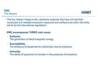 EMC
The Basics
• The law makes it illegal to ALL electronic products that have not had their
conducted and radiated emissions measured and verified to be within the limits
set for by the international regulations
• EMC encompasses THREE main areas:
• Emission:
The generation of electromagnetic energy
• Susceptibility:
The tendency of equipment to malfunction due to emissions
• Immunity:
The ability of equipment to function in the presence of emissions
 